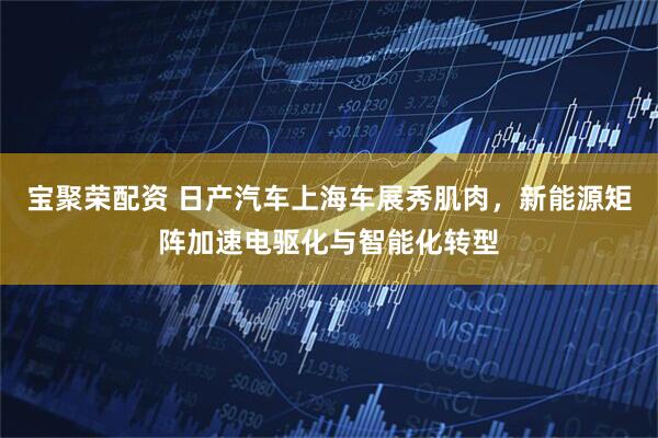 宝聚荣配资 日产汽车上海车展秀肌肉，新能源矩阵加速电驱化与智能化转型