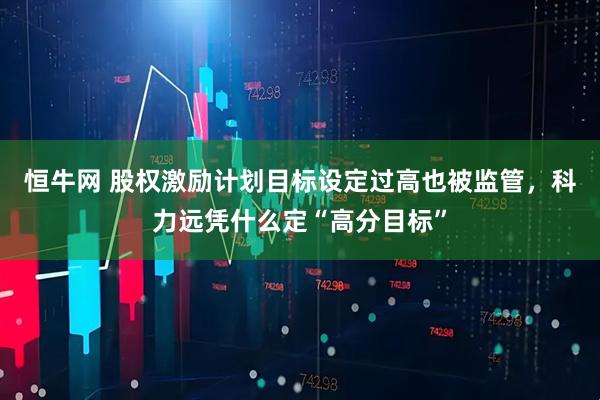 恒牛网 股权激励计划目标设定过高也被监管，科力远凭什么定“高分目标”