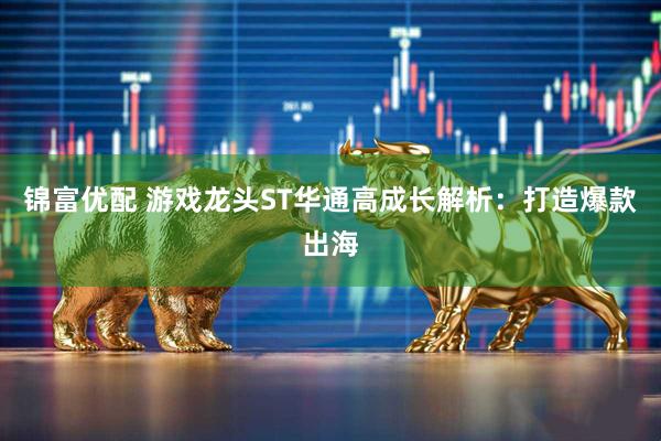 锦富优配 游戏龙头ST华通高成长解析：打造爆款出海