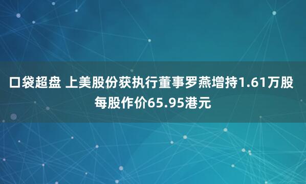 口袋超盘 上美股份获执行董事罗燕增持1.61万股 每股作价65.95港元