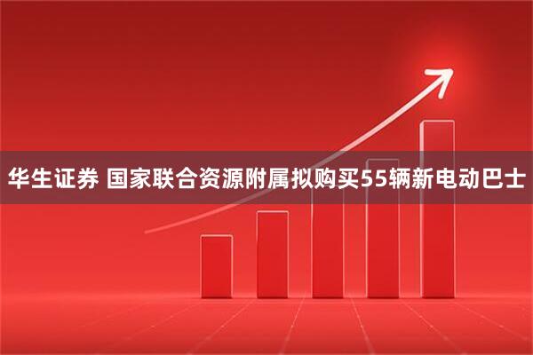 华生证券 国家联合资源附属拟购买55辆新电动巴士