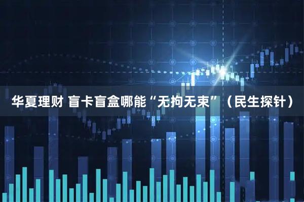 华夏理财 盲卡盲盒哪能“无拘无束”（民生探针）