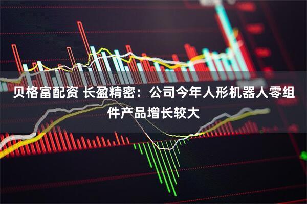 贝格富配资 长盈精密：公司今年人形机器人零组件产品增长较大