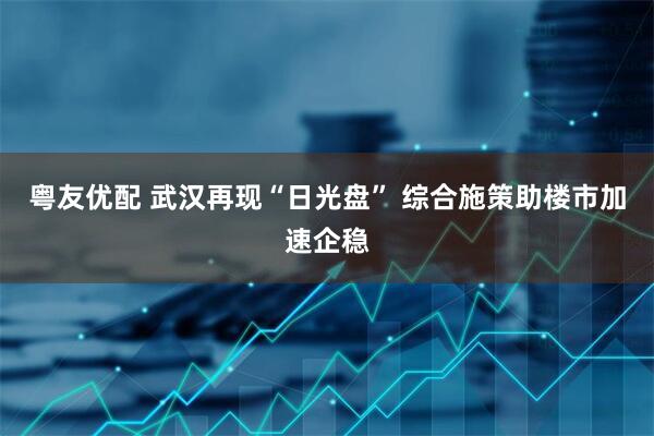 粤友优配 武汉再现“日光盘” 综合施策助楼市加速企稳