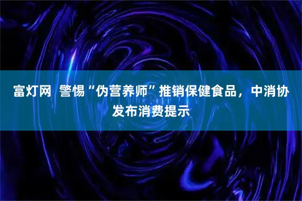 富灯网  警惕“伪营养师”推销保健食品，中消协发布消费提示