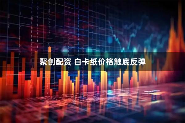 聚创配资 白卡纸价格触底反弹