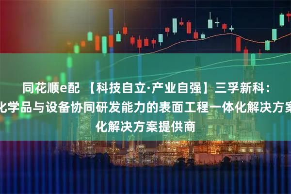 同花顺e配 【科技自立·产业自强】三孚新科：具备跨化学品与设备协同研发能力的表面工程一体化解决方案提供商
