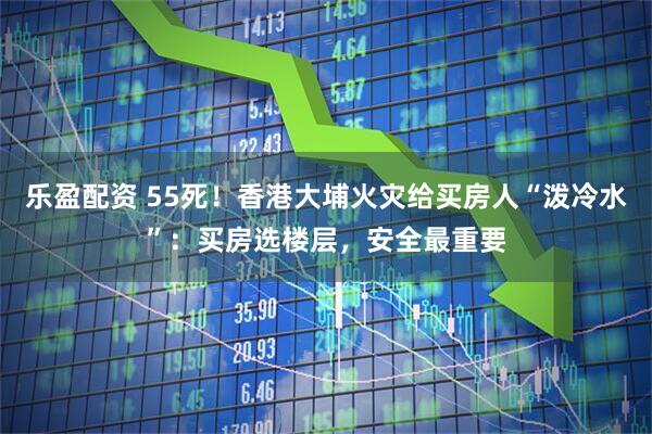 乐盈配资 55死！香港大埔火灾给买房人“泼冷水”：买房选楼层，安全最重要