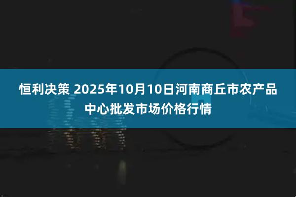 恒利决策 2025年10月10日河南商丘市农产品中心批发市场价格行情