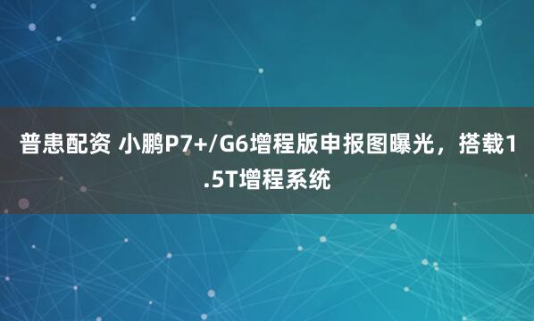 普患配资 小鹏P7+/G6增程版申报图曝光，搭载1.5T增程系统