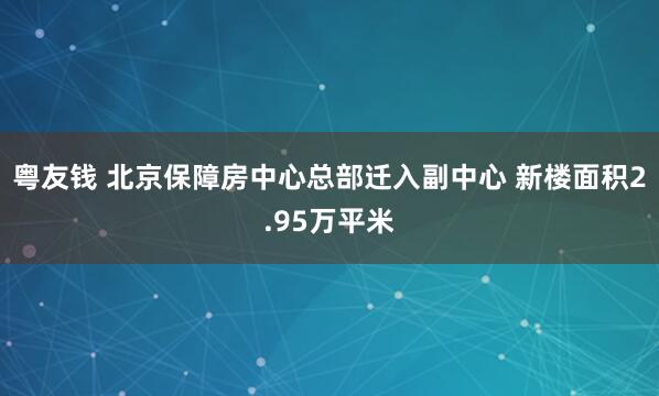 粤友钱 北京保障房中心总部迁入副中心 新楼面积2.95万平米