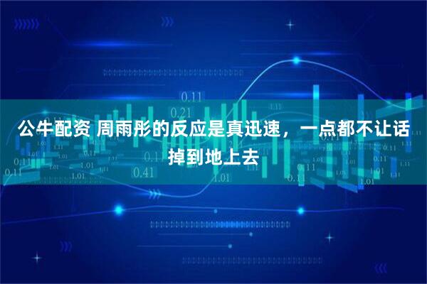 公牛配资 周雨彤的反应是真迅速，一点都不让话掉到地上去