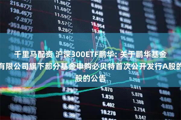 千里马配资 沪深300ETF鹏华: 关于鹏华基金管理有限公司旗下部分基金申购必贝特首次公开发行A股的公告