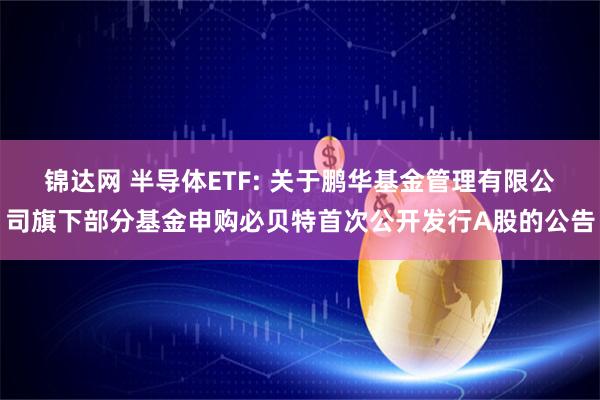锦达网 半导体ETF: 关于鹏华基金管理有限公司旗下部分基金申购必贝特首次公开发行A股的公告