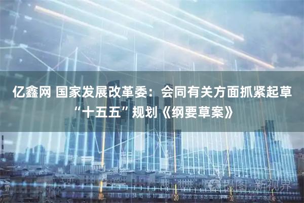 亿鑫网 国家发展改革委：会同有关方面抓紧起草“十五五”规划《纲要草案》