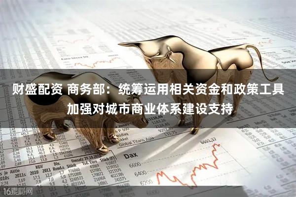 财盛配资 商务部：统筹运用相关资金和政策工具 加强对城市商业体系建设支持