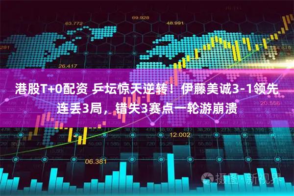 港股T+0配资 乒坛惊天逆转！伊藤美诚3-1领先连丢3局，错失3赛点一轮游崩溃