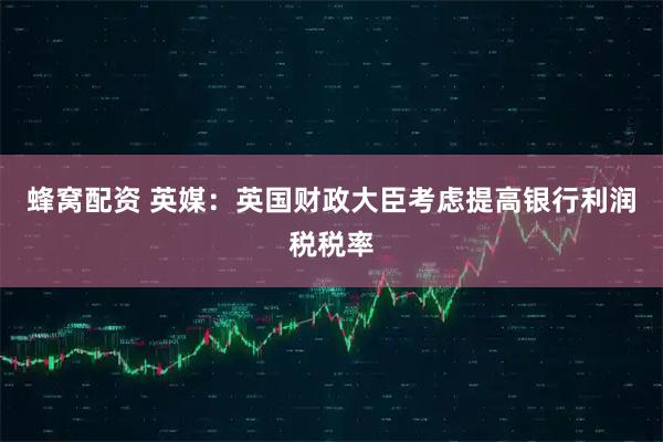 蜂窝配资 英媒：英国财政大臣考虑提高银行利润税税率