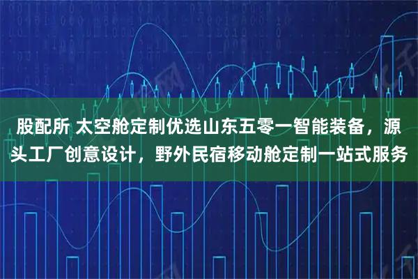 股配所 太空舱定制优选山东五零一智能装备，源头工厂创意设计，野外民宿移动舱定制一站式服务