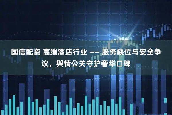 国信配资 高端酒店行业 —— 服务缺位与安全争议，舆情公关守护奢华口碑