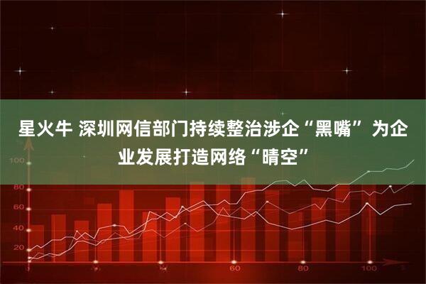 星火牛 深圳网信部门持续整治涉企“黑嘴” 为企业发展打造网络“晴空”