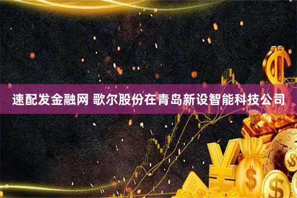 速配发金融网 歌尔股份在青岛新设智能科技公司